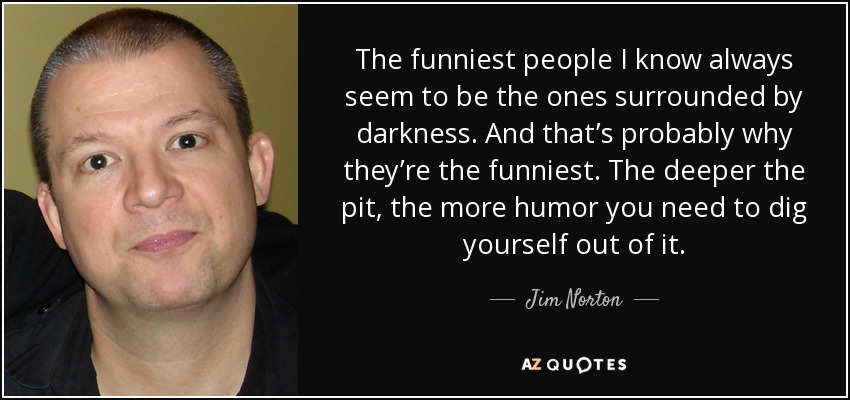 The funniest people I know always seem to be the ones surrounded by darkness. And that’s probably why they’re the funniest. The deeper the pit, the more humor you need to dig yourself out of it. - Jim Norton