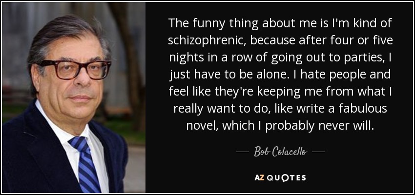The funny thing about me is I'm kind of schizophrenic, because after four or five nights in a row of going out to parties, I just have to be alone. I hate people and feel like they're keeping me from what I really want to do, like write a fabulous novel, which I probably never will. - Bob Colacello