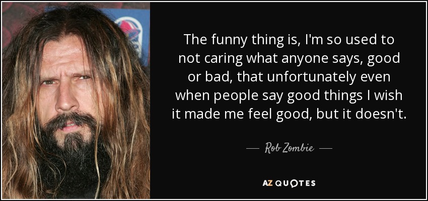 The funny thing is, I'm so used to not caring what anyone says, good or bad, that unfortunately even when people say good things I wish it made me feel good, but it doesn't. - Rob Zombie