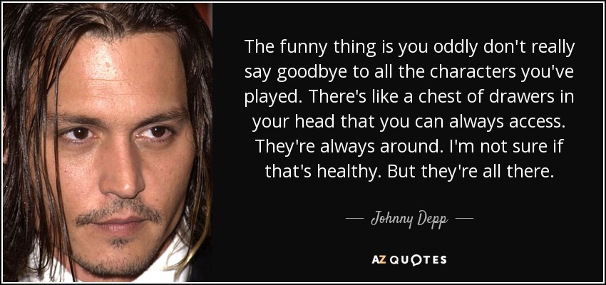 The funny thing is you oddly don't really say goodbye to all the characters you've played. There's like a chest of drawers in your head that you can always access. They're always around. I'm not sure if that's healthy. But they're all there. - Johnny Depp