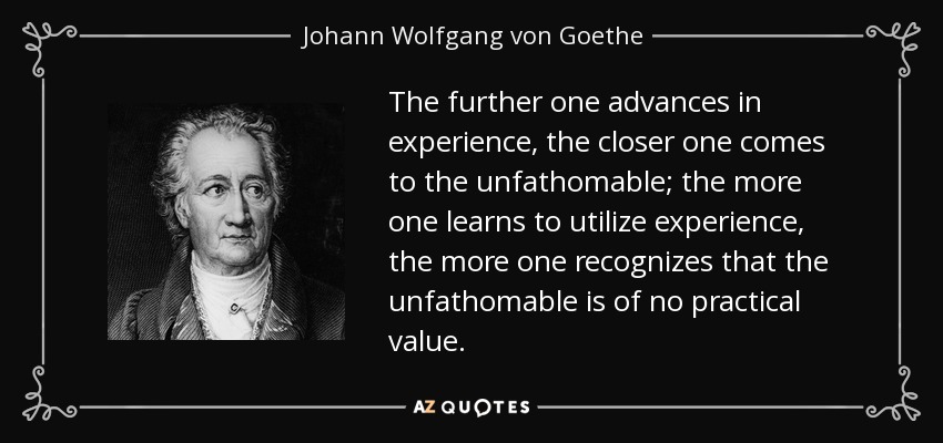 The further one advances in experience, the closer one comes to the unfathomable; the more one learns to utilize experience, the more one recognizes that the unfathomable is of no practical value. - Johann Wolfgang von Goethe