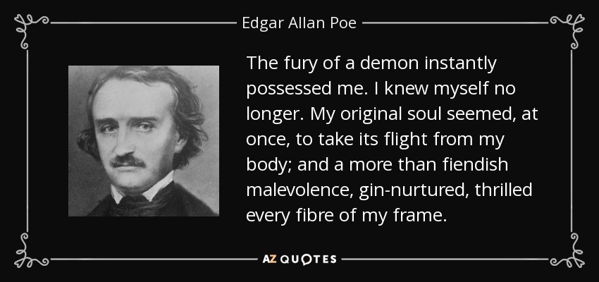 The fury of a demon instantly possessed me. I knew myself no longer. My original soul seemed, at once, to take its flight from my body; and a more than fiendish malevolence, gin-nurtured, thrilled every fibre of my frame. - Edgar Allan Poe