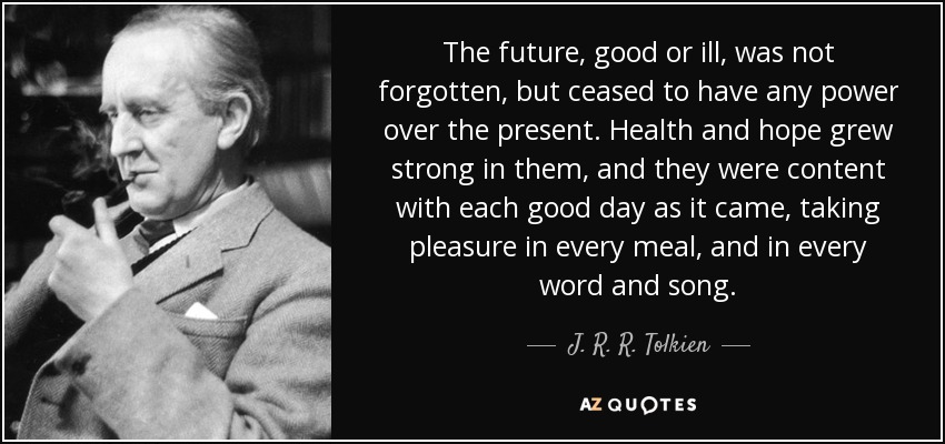 The future, good or ill, was not forgotten, but ceased to have any power over the present. Health and hope grew strong in them, and they were content with each good day as it came, taking pleasure in every meal, and in every word and song. - J. R. R. Tolkien