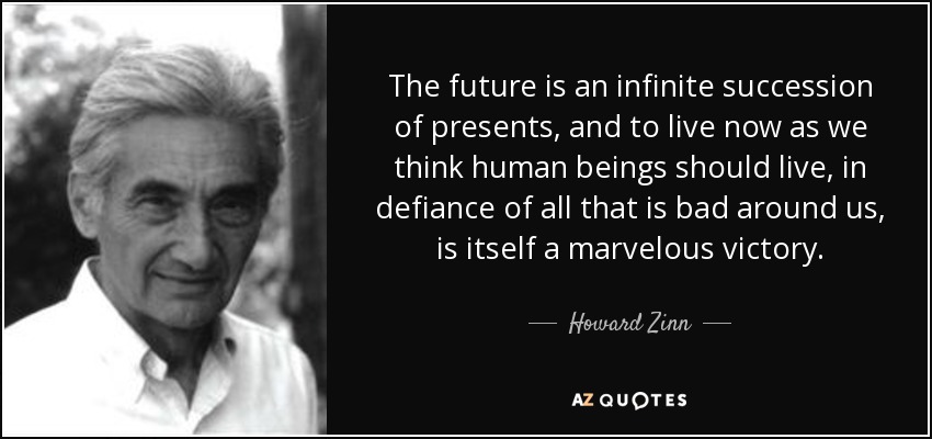 The future is an infinite succession of presents, and to live now as we think human beings should live, in defiance of all that is bad around us, is itself a marvelous victory. - Howard Zinn