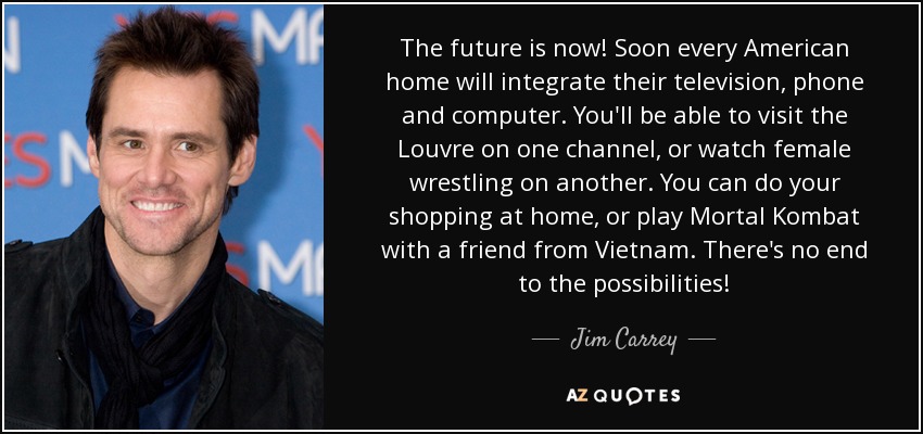 The future is now! Soon every American home will integrate their television, phone and computer. You'll be able to visit the Louvre on one channel, or watch female wrestling on another. You can do your shopping at home, or play Mortal Kombat with a friend from Vietnam. There's no end to the possibilities! - Jim Carrey