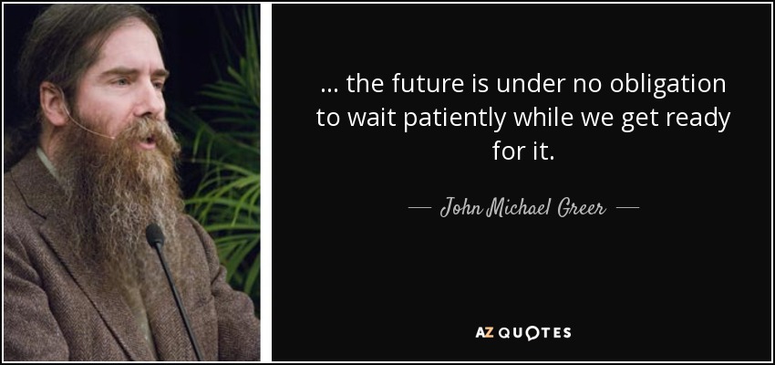 ... the future is under no obligation to wait patiently while we get ready for it. - John Michael Greer