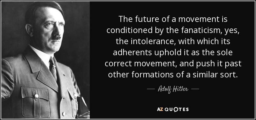 The future of a movement is conditioned by the fanaticism, yes, the intolerance, with which its adherents uphold it as the sole correct movement, and push it past other formations of a similar sort. - Adolf Hitler