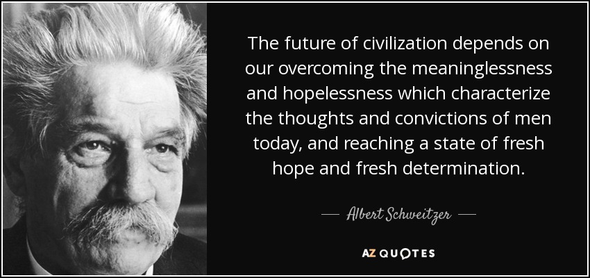 The future of civilization depends on our overcoming the meaninglessness and hopelessness which characterize the thoughts and convictions of men today, and reaching a state of fresh hope and fresh determination. - Albert Schweitzer