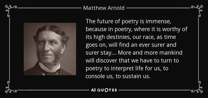 The future of poetry is immense, because in poetry, where it is worthy of its high destinies, our race, as time goes on, will find an ever surer and surer stay ... More and more mankind will discover that we have to turn to poetry to interpret life for us, to console us, to sustain us. - Matthew Arnold