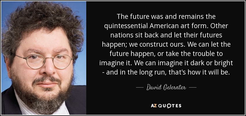 The future was and remains the quintessential American art form. Other nations sit back and let their futures happen; we construct ours. We can let the future happen, or take the trouble to imagine it. We can imagine it dark or bright - and in the long run, that's how it will be. - David Gelernter