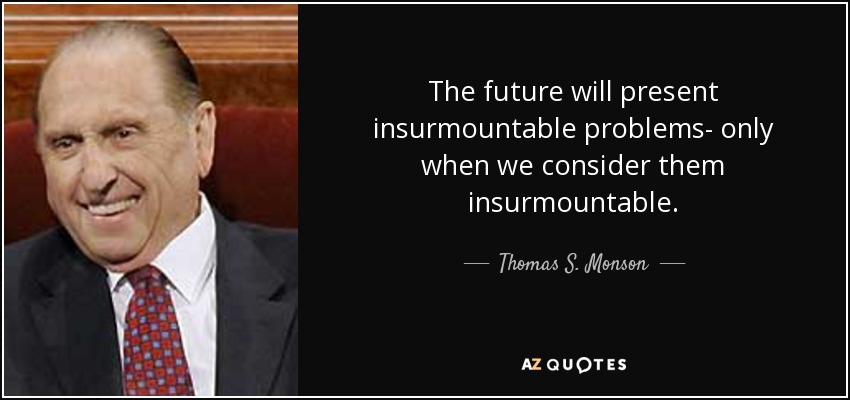 The future will present insurmountable problems- only when we consider them insurmountable. - Thomas S. Monson