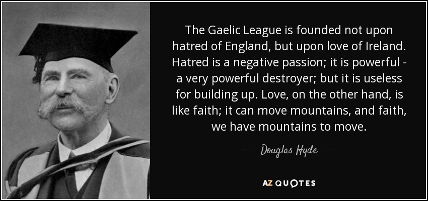 The Gaelic League is founded not upon hatred of England, but upon love of Ireland. Hatred is a negative passion; it is powerful - a very powerful destroyer; but it is useless for building up. Love, on the other hand, is like faith; it can move mountains, and faith, we have mountains to move. - Douglas Hyde