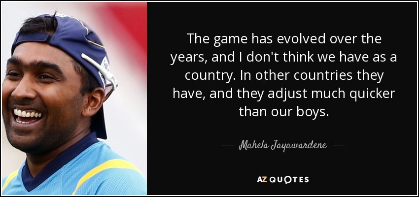 The game has evolved over the years, and I don't think we have as a country. In other countries they have, and they adjust much quicker than our boys. - Mahela Jayawardene