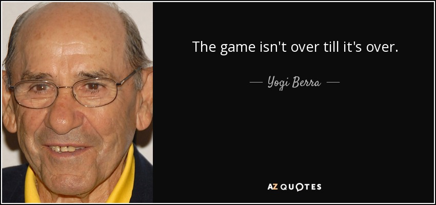 The game isn't over till it's over. - Yogi Berra