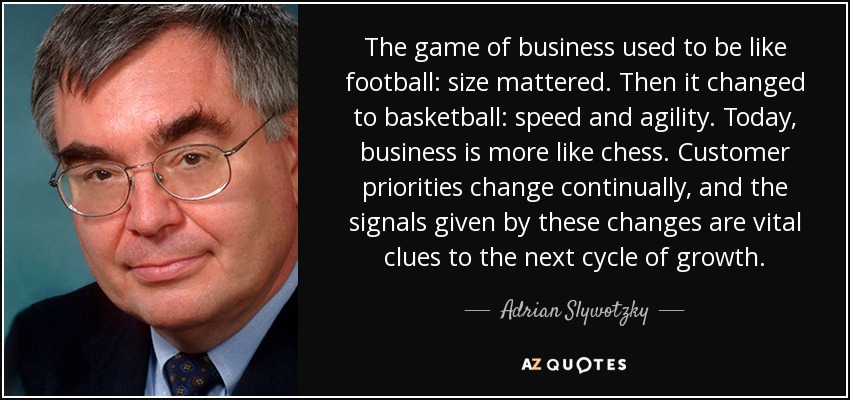 The game of business used to be like football: size mattered. Then it changed to basketball: speed and agility. Today, business is more like chess. Customer priorities change continually, and the signals given by these changes are vital clues to the next cycle of growth. - Adrian Slywotzky