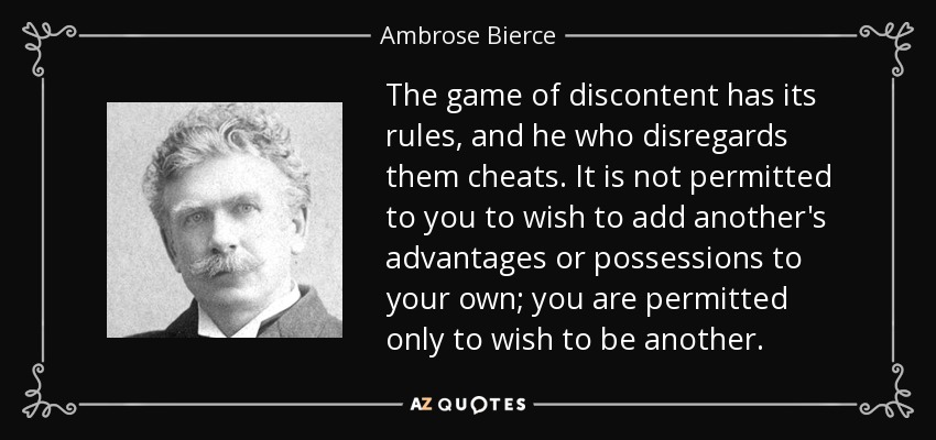 The game of discontent has its rules, and he who disregards them cheats. It is not permitted to you to wish to add another's advantages or possessions to your own; you are permitted only to wish to be another. - Ambrose Bierce