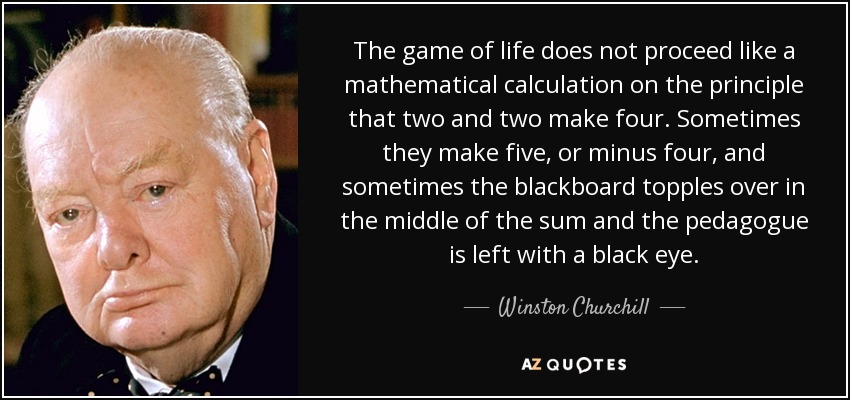 The game of life does not proceed like a mathematical calculation on the principle that two and two make four. Sometimes they make five, or minus four, and sometimes the blackboard topples over in the middle of the sum and the pedagogue is left with a black eye. - Winston Churchill