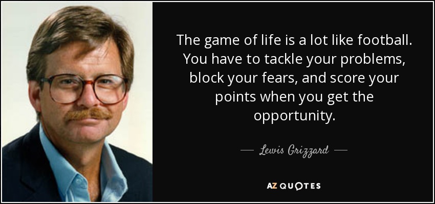 The game of life is a lot like football. You have to tackle your problems, block your fears, and score your points when you get the opportunity. - Lewis Grizzard