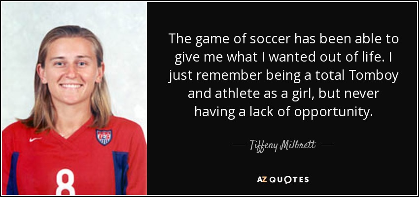 The game of soccer has been able to give me what I wanted out of life. I just remember being a total Tomboy and athlete as a girl, but never having a lack of opportunity. - Tiffeny Milbrett