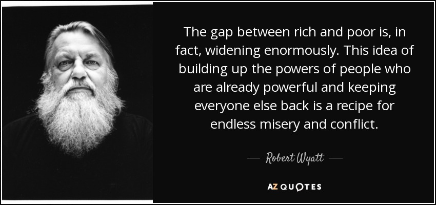 The gap between rich and poor is, in fact, widening enormously. This idea of building up the powers of people who are already powerful and keeping everyone else back is a recipe for endless misery and conflict. - Robert Wyatt