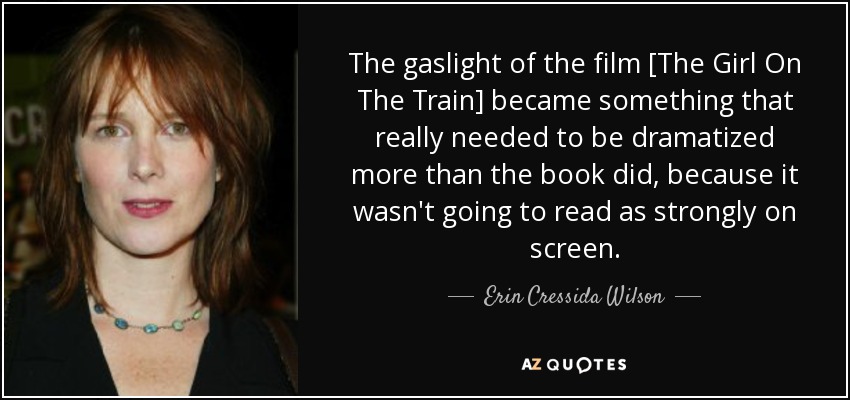 The gaslight of the film [The Girl On The Train] became something that really needed to be dramatized more than the book did, because it wasn't going to read as strongly on screen. - Erin Cressida Wilson