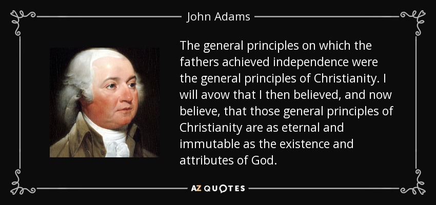 The general principles on which the fathers achieved independence were the general principles of Christianity. I will avow that I then believed, and now believe, that those general principles of Christianity are as eternal and immutable as the existence and attributes of God. - John Adams