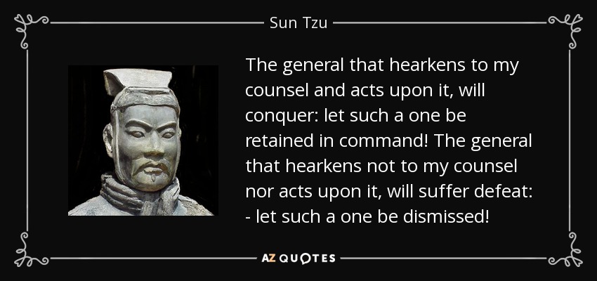 The general that hearkens to my counsel and acts upon it, will conquer: let such a one be retained in command! The general that hearkens not to my counsel nor acts upon it, will suffer defeat: - let such a one be dismissed! - Sun Tzu