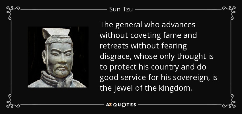 The general who advances without coveting fame and retreats without fearing disgrace, whose only thought is to protect his country and do good service for his sovereign, is the jewel of the kingdom. - Sun Tzu