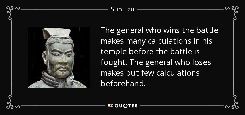 The general who wins the battle makes many calculations in his temple before the battle is fought. The general who loses makes but few calculations beforehand. - Sun Tzu