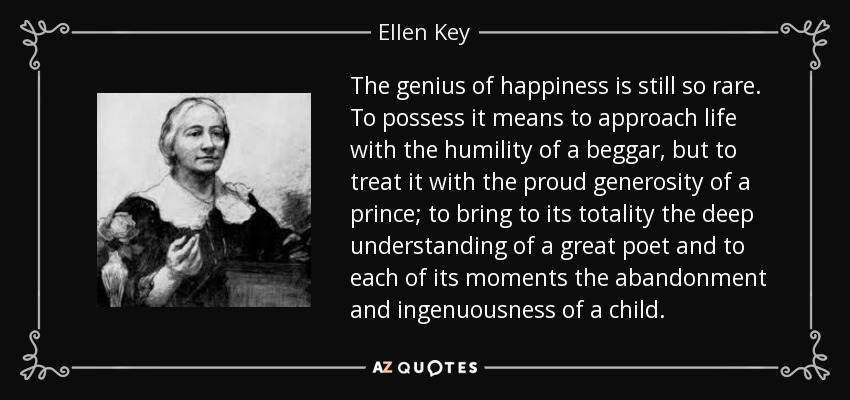 The genius of happiness is still so rare. To possess it means to approach life with the humility of a beggar, but to treat it with the proud generosity of a prince; to bring to its totality the deep understanding of a great poet and to each of its moments the abandonment and ingenuousness of a child. - Ellen Key