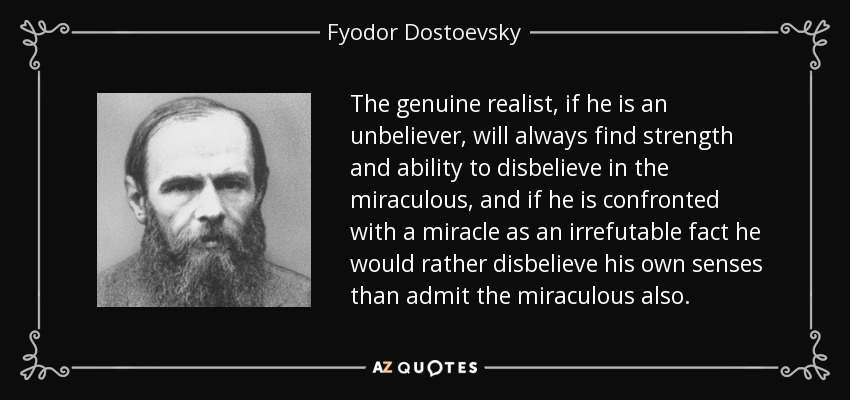 The genuine realist, if he is an unbeliever, will always find strength and ability to disbelieve in the miraculous, and if he is confronted with a miracle as an irrefutable fact he would rather disbelieve his own senses than admit the miraculous also. - Fyodor Dostoevsky