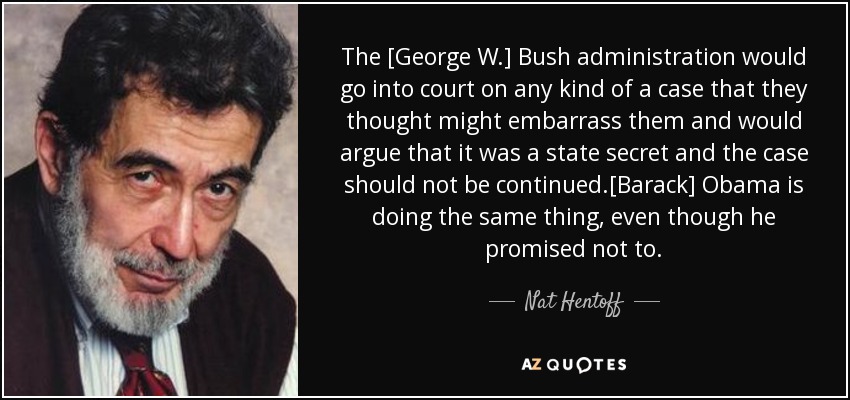 The [George W.] Bush administration would go into court on any kind of a case that they thought might embarrass them and would argue that it was a state secret and the case should not be continued.[Barack] Obama is doing the same thing, even though he promised not to. - Nat Hentoff