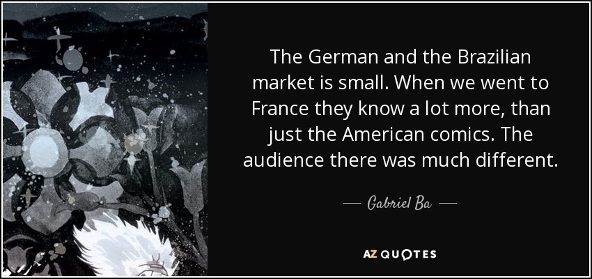 The German and the Brazilian market is small. When we went to France they know a lot more, than just the American comics. The audience there was much different. - Gabriel Ba