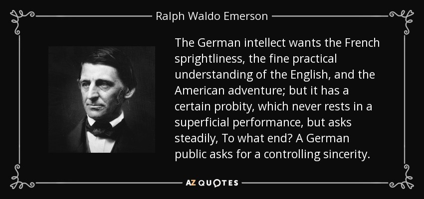 The German intellect wants the French sprightliness, the fine practical understanding of the English, and the American adventure; but it has a certain probity, which never rests in a superficial performance, but asks steadily, To what end? A German public asks for a controlling sincerity. - Ralph Waldo Emerson
