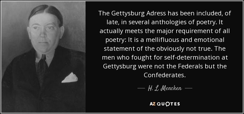 The Gettysburg Adress has been included, of late, in several anthologies of poetry. It actually meets the major requirement of all poetry: It is a mellifluous and emotional statement of the obviously not true. The men who fought for self-determination at Gettysburg were not the Federals but the Confederates. - H. L. Mencken