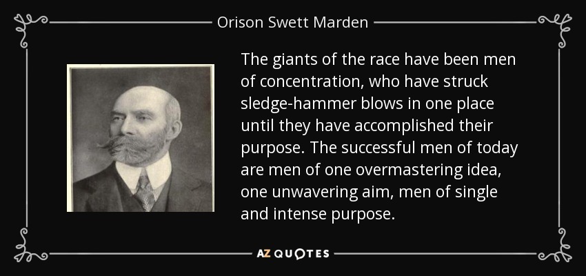The giants of the race have been men of concentration, who have struck sledge-hammer blows in one place until they have accomplished their purpose. The successful men of today are men of one overmastering idea, one unwavering aim, men of single and intense purpose. - Orison Swett Marden