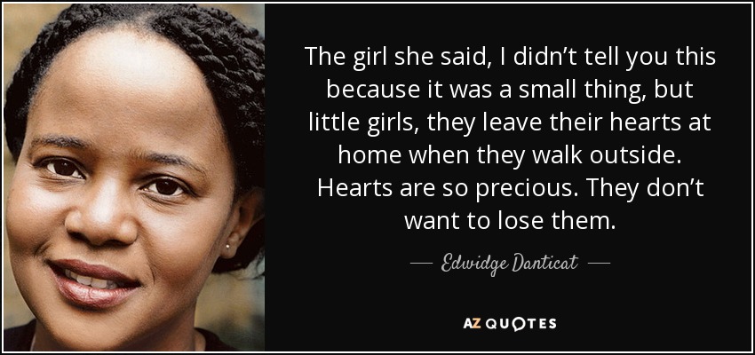 The girl she said, I didn’t tell you this because it was a small thing, but little girls, they leave their hearts at home when they walk outside. Hearts are so precious. They don’t want to lose them. - Edwidge Danticat
