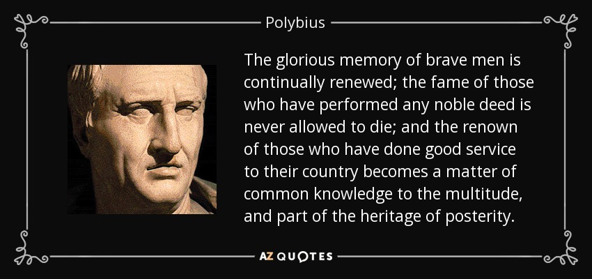 The glorious memory of brave men is continually renewed; the fame of those who have performed any noble deed is never allowed to die; and the renown of those who have done good service to their country becomes a matter of common knowledge to the multitude, and part of the heritage of posterity. - Polybius