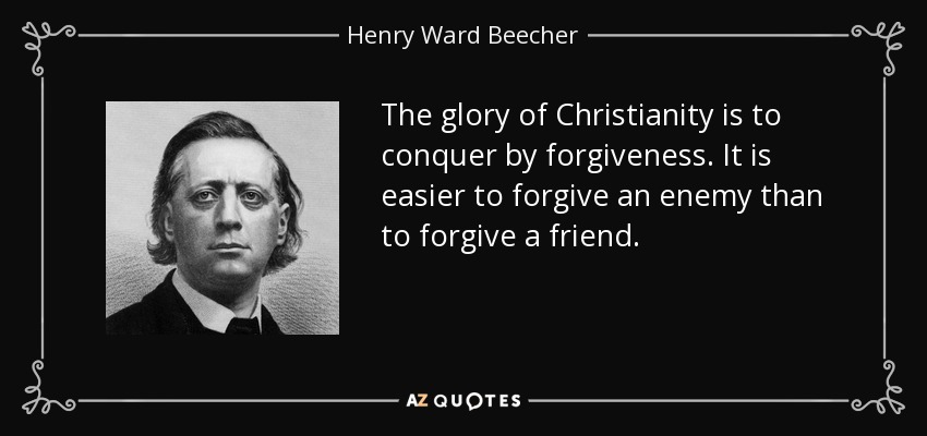 The glory of Christianity is to conquer by forgiveness. It is easier to forgive an enemy than to forgive a friend. - Henry Ward Beecher