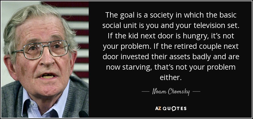 The goal is a society in which the basic social unit is you and your television set. If the kid next door is hungry, it’s not your problem. If the retired couple next door invested their assets badly and are now starving, that’s not your problem either. - Noam Chomsky