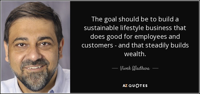 The goal should be to build a sustainable lifestyle business that does good for employees and customers - and that steadily builds wealth. - Vivek Wadhwa