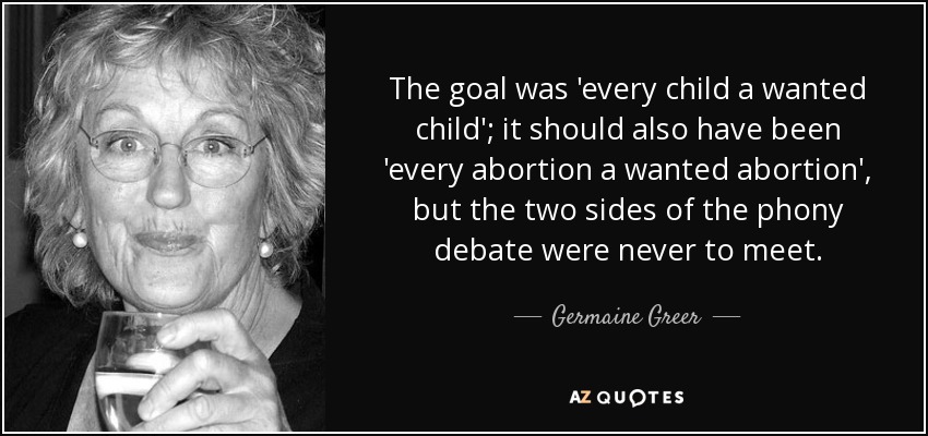 The goal was 'every child a wanted child'; it should also have been 'every abortion a wanted abortion', but the two sides of the phony debate were never to meet. - Germaine Greer