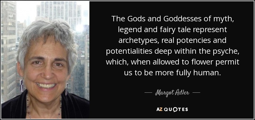 The Gods and Goddesses of myth, legend and fairy tale represent archetypes, real potencies and potentialities deep within the psyche, which, when allowed to flower permit us to be more fully human. - Margot Adler