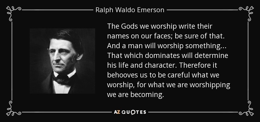 The Gods we worship write their names on our faces; be sure of that. And a man will worship something ... That which dominates will determine his life and character. Therefore it behooves us to be careful what we worship, for what we are worshipping we are becoming. - Ralph Waldo Emerson