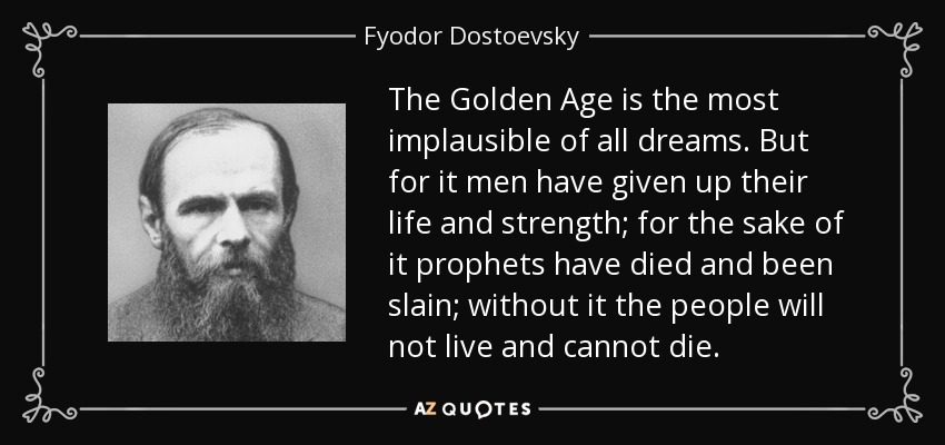 The Golden Age is the most implausible of all dreams. But for it men have given up their life and strength; for the sake of it prophets have died and been slain; without it the people will not live and cannot die. - Fyodor Dostoevsky