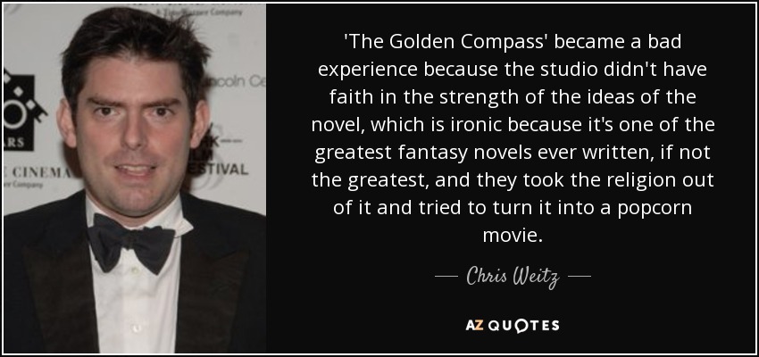 'The Golden Compass' became a bad experience because the studio didn't have faith in the strength of the ideas of the novel, which is ironic because it's one of the greatest fantasy novels ever written, if not the greatest, and they took the religion out of it and tried to turn it into a popcorn movie. - Chris Weitz