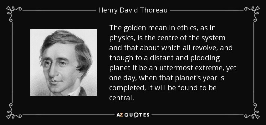The golden mean in ethics, as in physics, is the centre of the system and that about which all revolve, and though to a distant and plodding planet it be an uttermost extreme, yet one day, when that planet's year is completed, it will be found to be central. - Henry David Thoreau