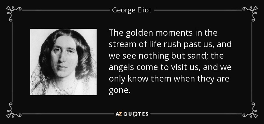 The golden moments in the stream of life rush past us, and we see nothing but sand; the angels come to visit us, and we only know them when they are gone. - George Eliot
