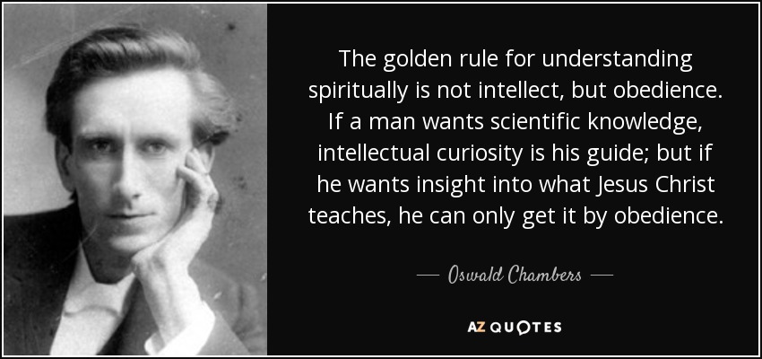 The golden rule for understanding spiritually is not intellect, but obedience. If a man wants scientific knowledge, intellectual curiosity is his guide; but if he wants insight into what Jesus Christ teaches, he can only get it by obedience. - Oswald Chambers