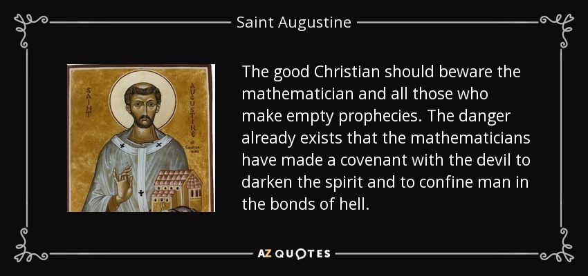 The good Christian should beware the mathematician and all those who make empty prophecies. The danger already exists that the mathematicians have made a covenant with the devil to darken the spirit and to confine man in the bonds of hell. - Saint Augustine